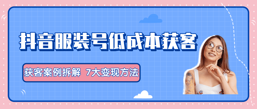 服装抖音号+获客的案例拆解，13种低成本获客方式，7大变现方法，直接上干货！-苏柒资源库
