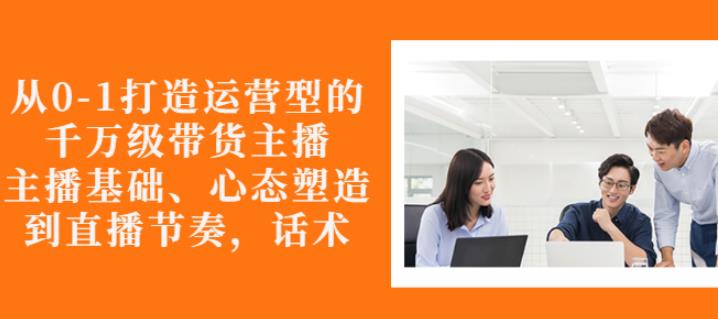 从0-1打造运营型的带货主播：主播基础、心态塑造，能力培养到直播节奏，话术进行全面讲-苏柒资源库