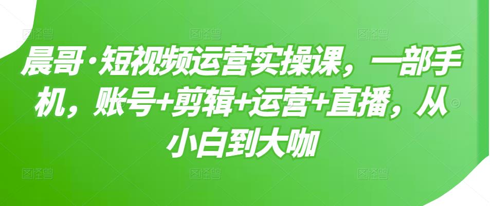晨哥·短视频运营实操课，一部手机，账号+剪辑+运营+直播，从小白到大咖-苏柒资源库