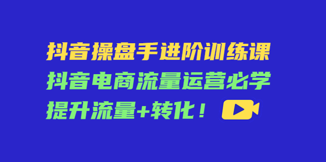 抖音操盘手进阶训练课：抖音电商流量运营必学，提升流量+转化-苏柒资源库