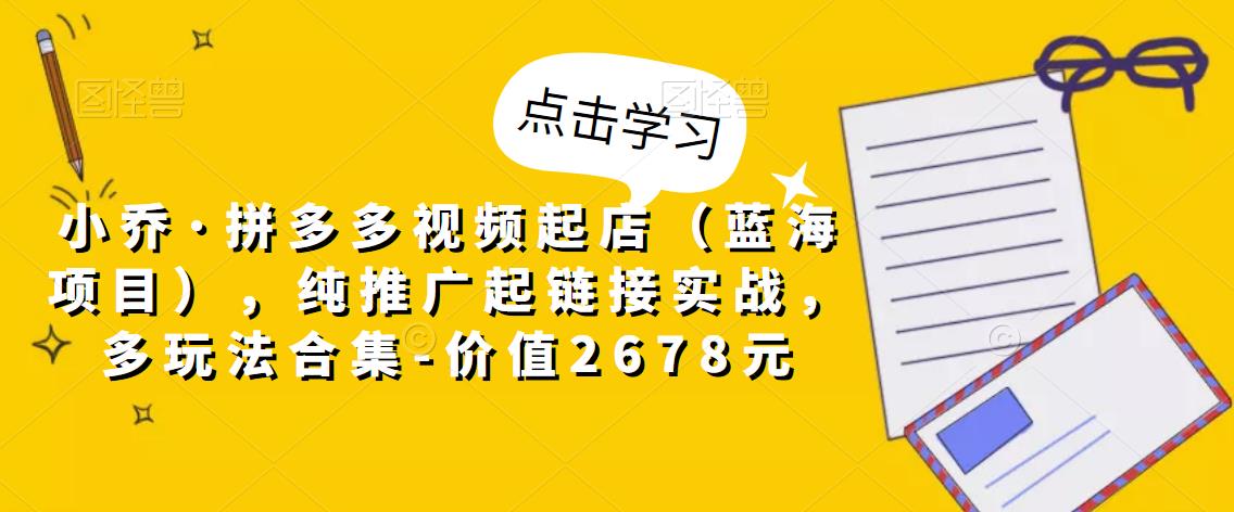 小乔·拼多多视频起店（蓝海项目），纯推广起链接实战，多玩法合集-价值2678元-苏柒资源库