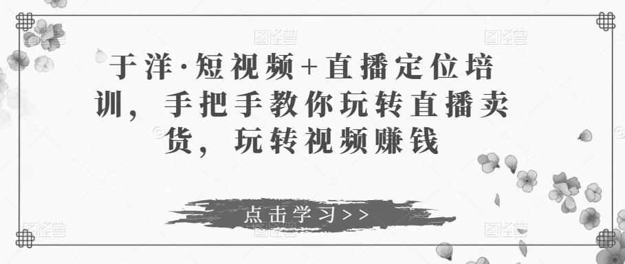 于洋·短视频+直播定位培训，手把手教你玩转直播卖货，玩转视频赚钱-苏柒资源库