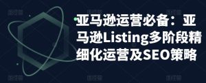 亚马逊运营必备:亚马逊Listing多阶段精细化运营及SEO策略-苏柒资源库