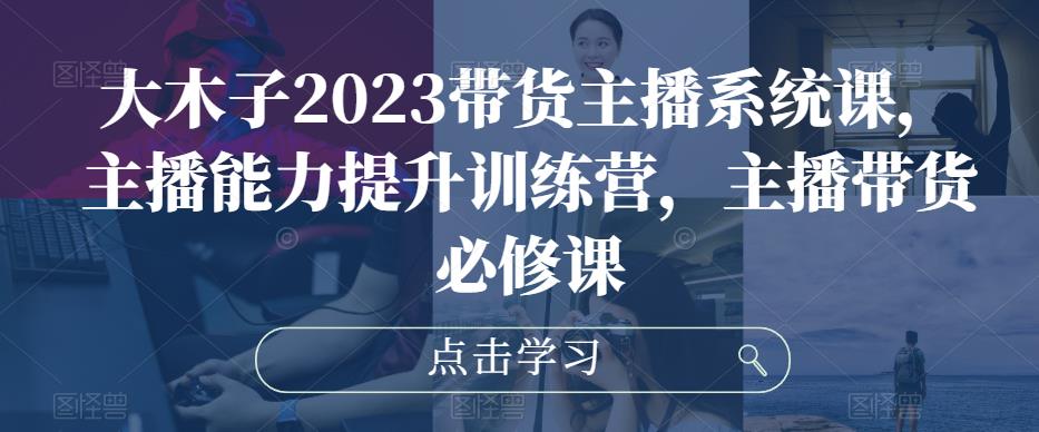 大木子2023带货主播系统课，主播能力提升训练营，主播带货必修课-苏柒资源库