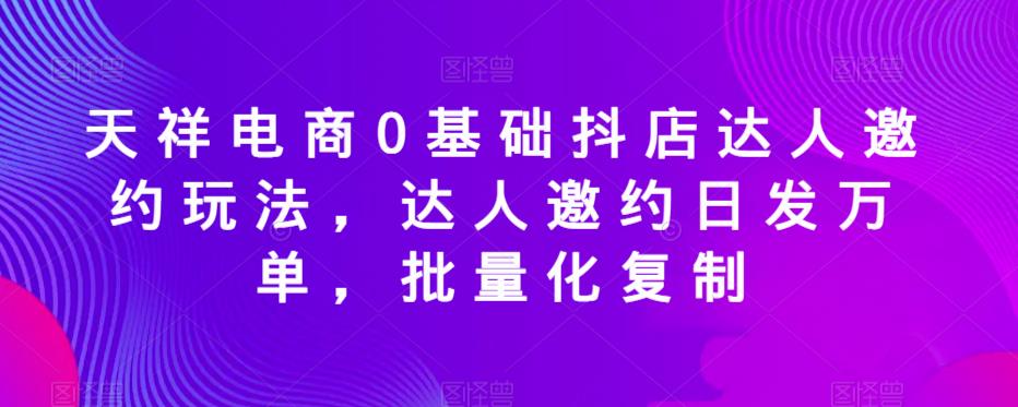 天祥电商0基础抖店达人邀约玩法，达人邀约日发万单，批量化复制-苏柒资源库