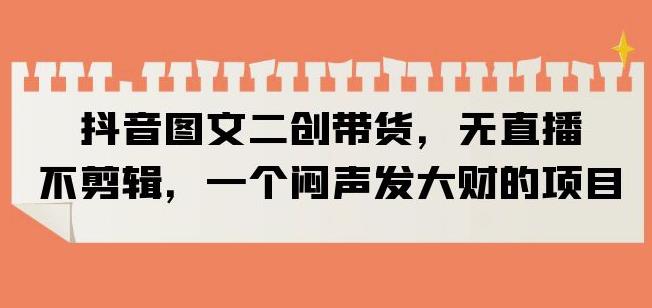 抖音图文二创带货，无直播，不剪辑，一个闷声发大财的项目【揭秘】-苏柒资源库
