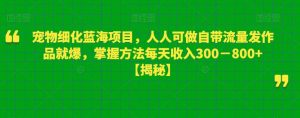 宠物细化蓝海项目，人人可做自带流量发作品就爆，掌握方法每天收入300－800+【揭秘】-苏柒资源库