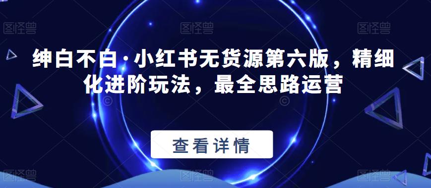 绅白不白·小红书无货源第六版，精细化进阶玩法，最全思路运营-苏柒资源库
