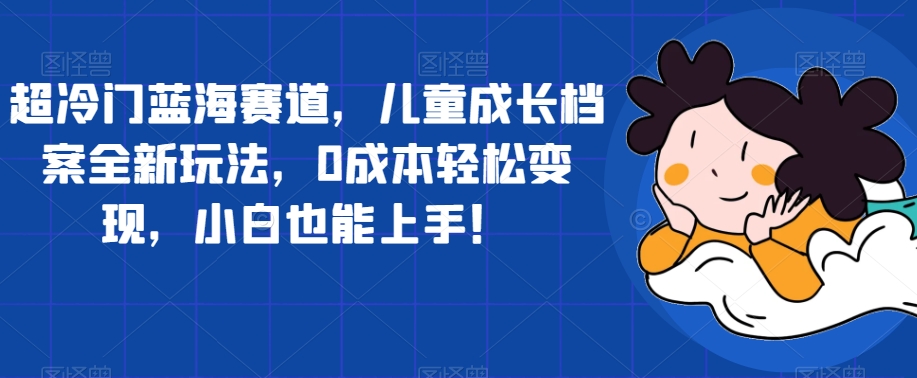 超冷门蓝海赛道，儿童成长档案全新玩法，0成本轻松变现，小白也能上手【揭秘】-苏柒资源库