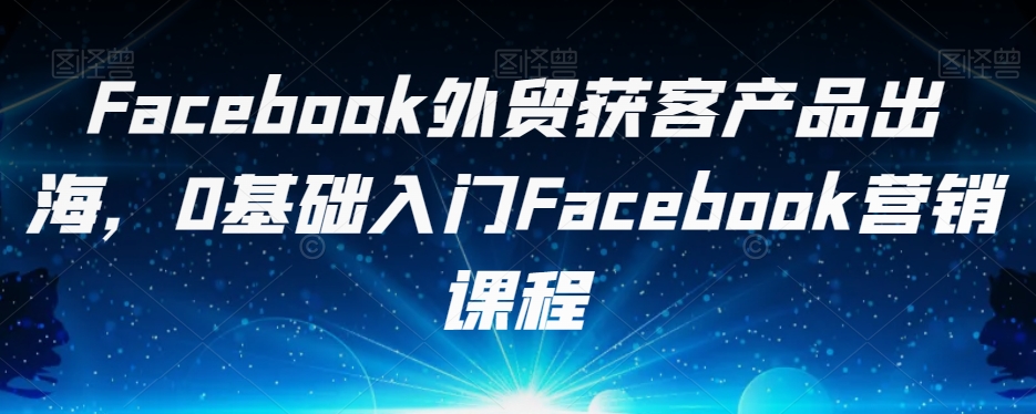 Facebook外贸获客产品出海，0基础入门Facebook营销课程-苏柒资源库