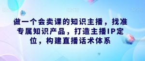 做一个会卖课的知识主播,找准专属知识产品,打造主播IP定位,构建直播话术体系-苏柒资源库