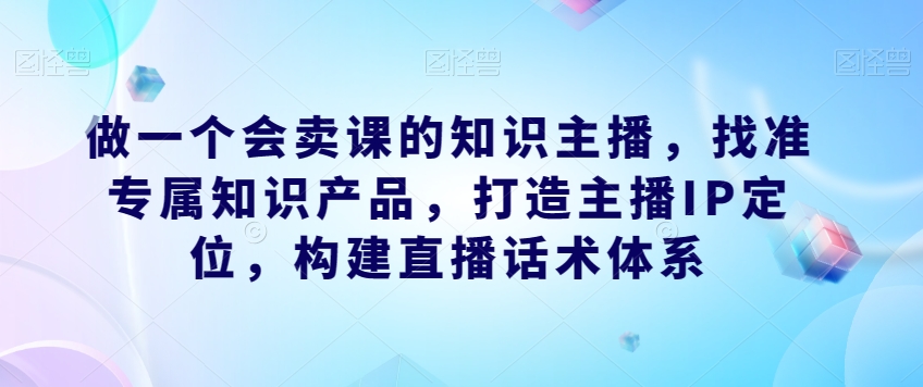 做一个会卖课的知识主播,找准专属知识产品,打造主播IP定位,构建直播话术体系-苏柒资源库