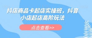 抖店商品卡起店实操班，抖音小店起店高阶玩法-苏柒资源库