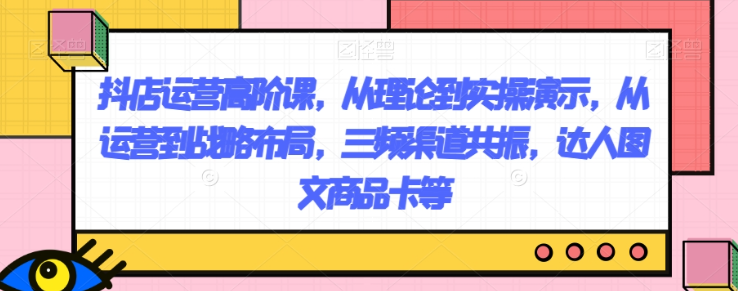 抖店运营高阶课，从理论到实操演示，从运营到战略布局，三频渠道共振，达人图文商品卡等-苏柒资源库