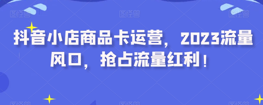 抖音小店商品卡运营，2023流量风口，抢占流量红利！-苏柒资源库