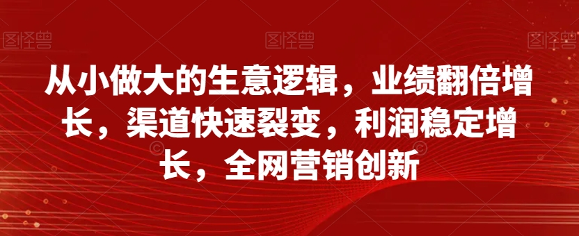 从小做大的生意逻辑，业绩翻倍增长，渠道快速裂变，利润稳定增长，全网营销创新-苏柒资源库