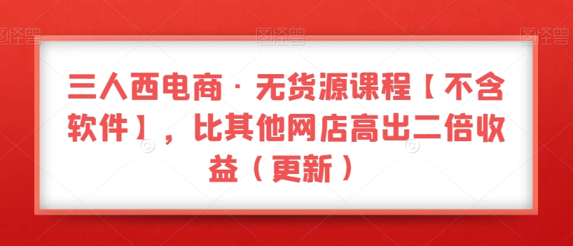 三人西电商·无货源课程【不含软件】，比其他网店高出二倍收益（更新）-苏柒资源库