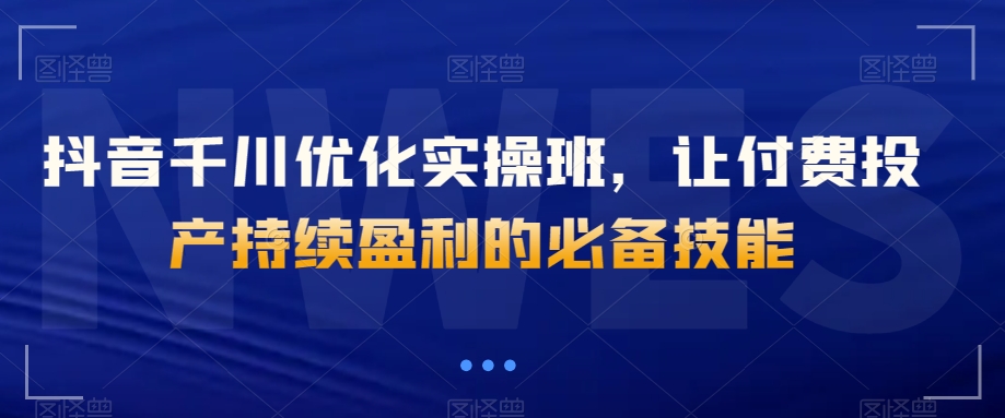 抖音千川优化实操班，让付费投产持续盈利的必备技能-苏柒资源库