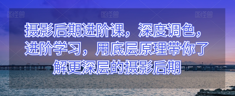 摄影后期进阶课，深度调色，进阶学习，用底层原理带你了解更深层的摄影后期-苏柒资源库