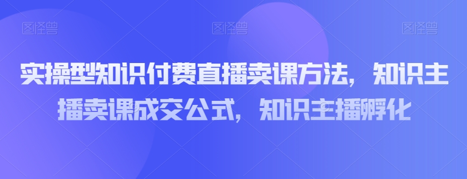 实操型知识付费直播卖课方法，知识主播卖课成交公式，知识主播孵化-苏柒资源库