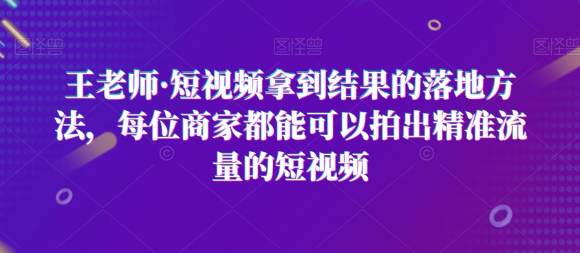 王老师·短视频拿到结果的落地方法，每位商家都能可以拍出精准流量的短视频-苏柒资源库