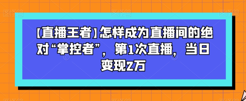 【直播王者】怎样成为直播间的绝对“掌控者”，第1次直播，当日变现2万-苏柒资源库