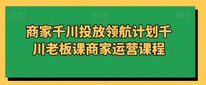 商家千川投放领航计划千川老板课商家运营课程-苏柒资源库