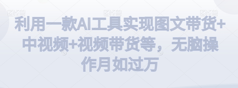 利用一款AI工具实现图文带货+中视频+视频带货等，无脑操作月如过万【揭秘】-苏柒资源库