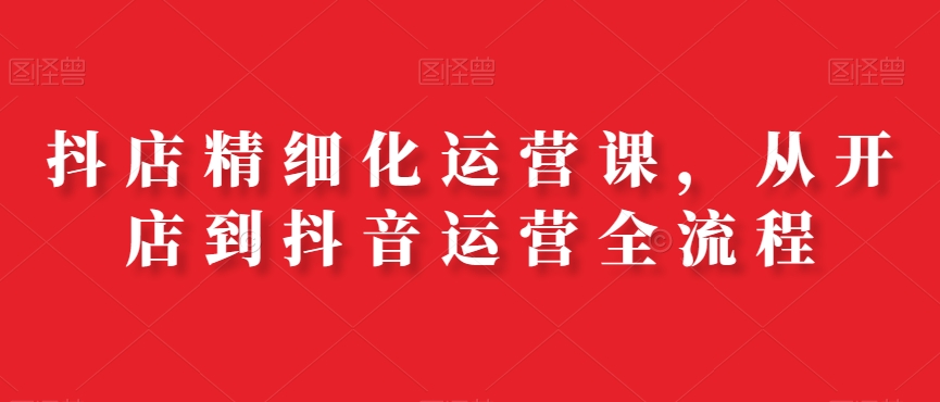 抖店精细化运营课，从开店到抖音运营全流程-苏柒资源库