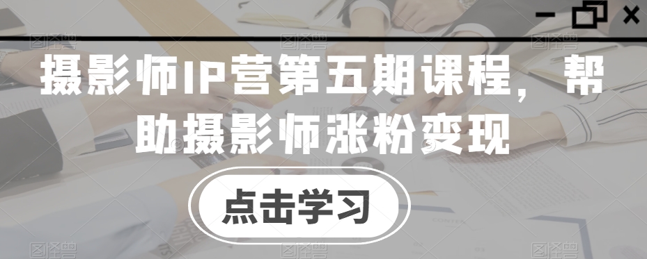 摄影师IP营第五期课程，帮助摄影师涨粉变现-苏柒资源库