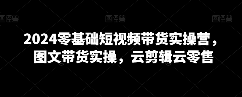 2024零基础短视频带货实操营，图文带货实操，云剪辑云零售-苏柒资源库