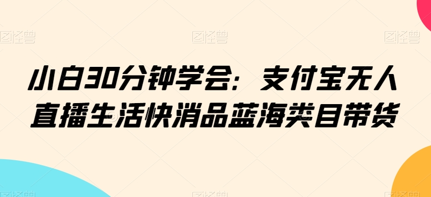 小白30分钟学会：支付宝无人直播生活快消品蓝海类目带货【揭秘】-苏柒资源库