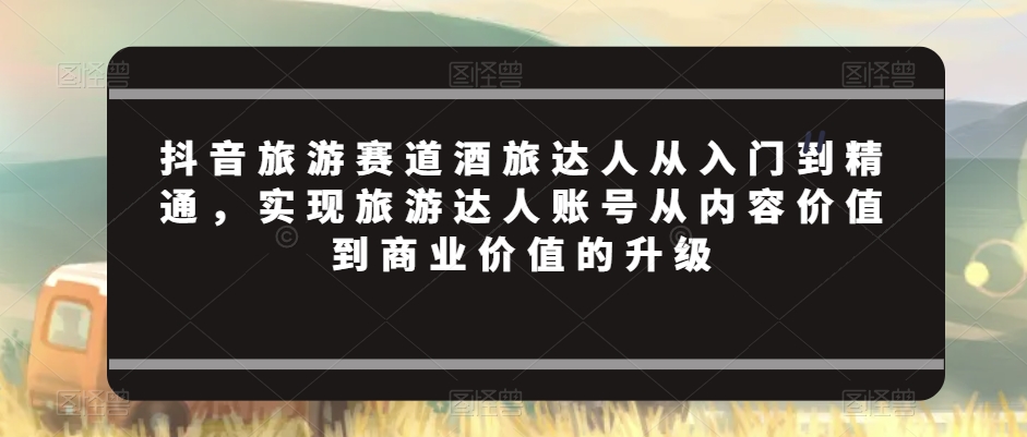 抖音旅游赛道酒旅达人从入门到精通，实现旅游达人账号从内容价值到商业价值的升级-苏柒资源库