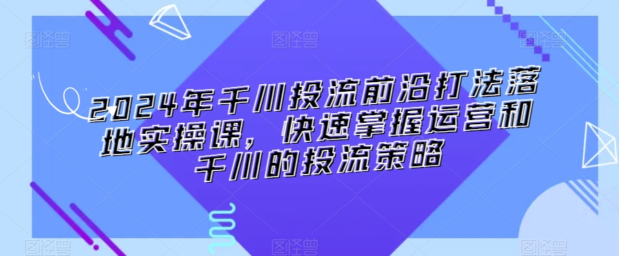 2024年千川投流前沿打法落地实操课，快速掌握运营和千川的投流策略-苏柒资源库