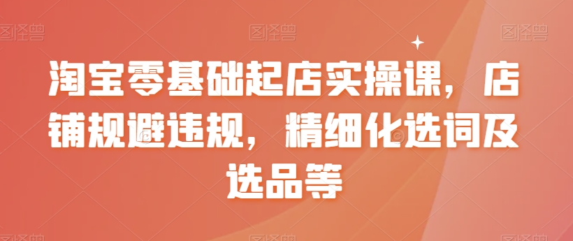 淘宝零基础起店实操课，店铺规避违规，精细化选词及选品等-苏柒资源库