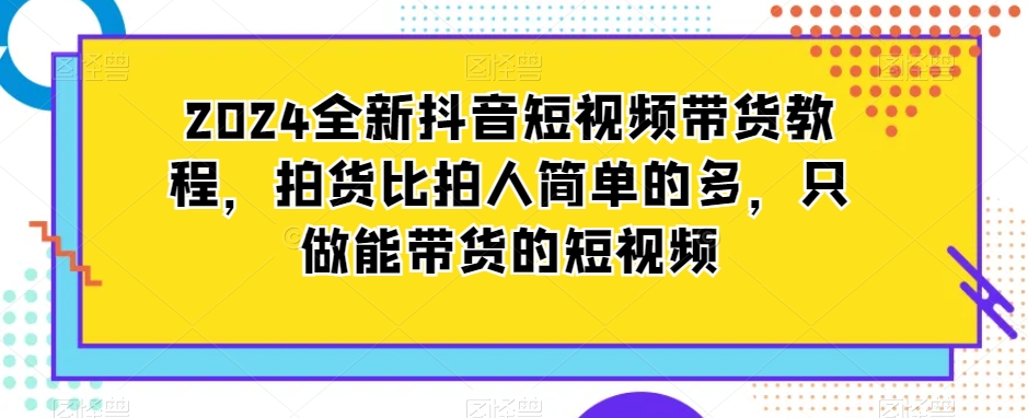 2024全新抖音短视频带货教程，拍货比拍人简单的多，只做能带货的短视频-苏柒资源库