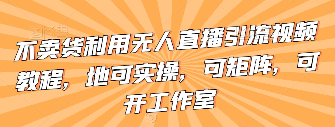 不卖货利用无人直播引流视频教程，地可实操，可矩阵，可开工作室【揭秘】-苏柒资源库
