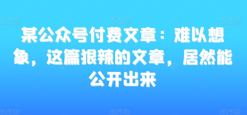 某公众号付费文章：难以想象，这篇狠辣的文章，居然能公开出来-苏柒资源库
