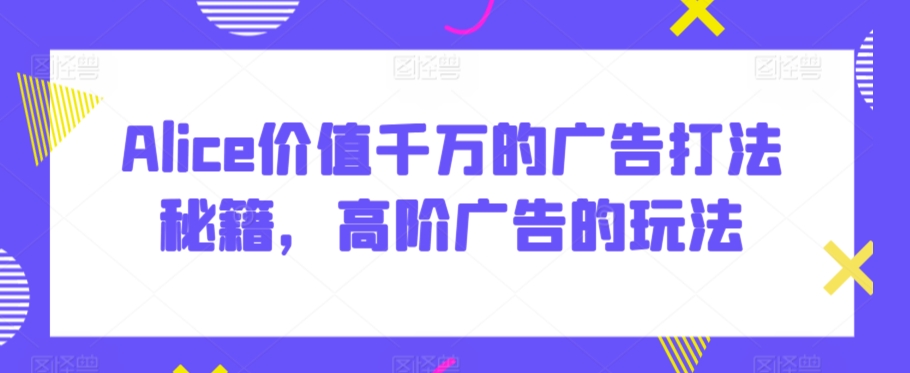 Alice价值千万的广告打法秘籍，高阶广告的玩法-苏柒资源库