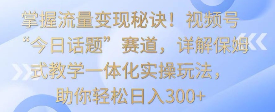 掌握流量变现秘诀！视频号“今日话题”赛道，详解保姆式教学一体化实操玩法，助你轻松日入300+【揭秘】-苏柒资源库