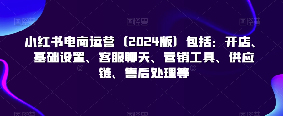 小红书电商运营（2024版）包括：开店、基础设置、客服聊天、营销工具、供应链、售后处理等-苏柒资源库