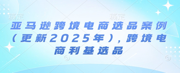 亚马逊跨境电商选品案例(更新2025年7月)，跨境电商利基选品-苏柒资源库